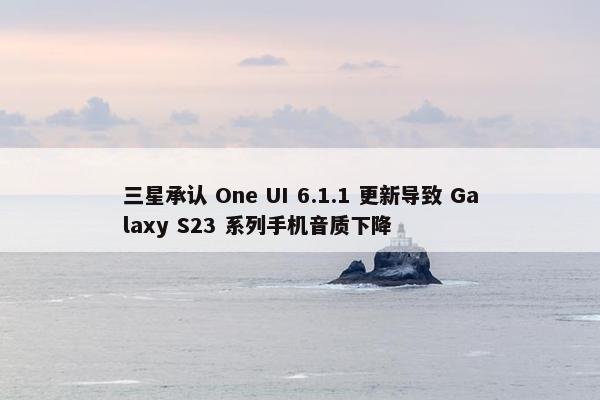 三星承认 One UI 6.1.1 更新导致 Galaxy S23 系列手机音质下降