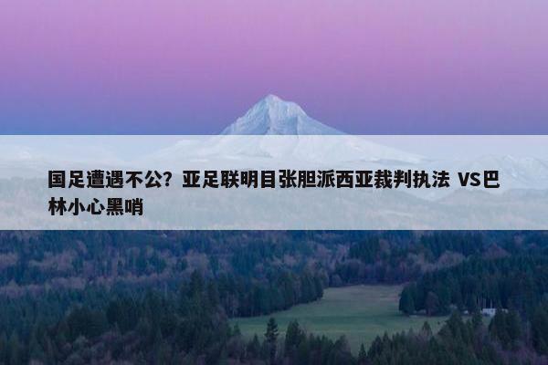 国足遭遇不公？亚足联明目张胆派西亚裁判执法 VS巴林小心黑哨