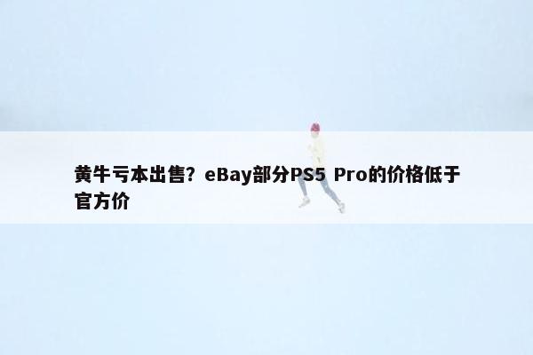 黄牛亏本出售？eBay部分PS5 Pro的价格低于官方价