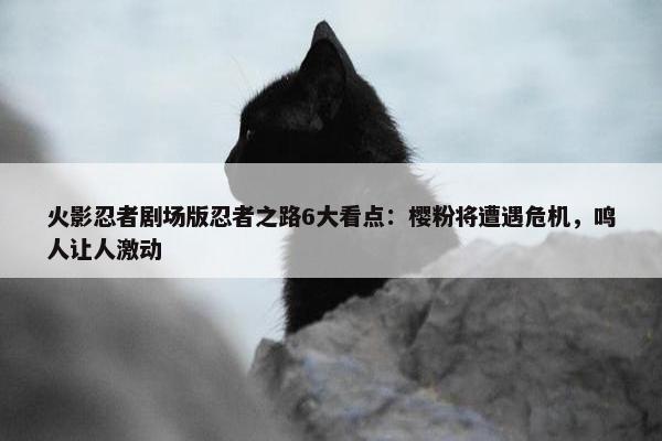 火影忍者剧场版忍者之路6大看点：樱粉将遭遇危机，鸣人让人激动