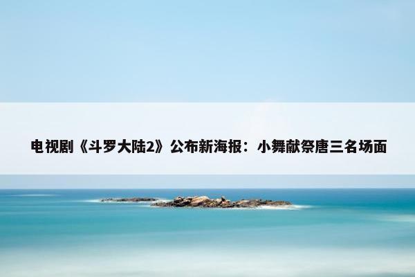 电视剧《斗罗大陆2》公布新海报：小舞献祭唐三名场面