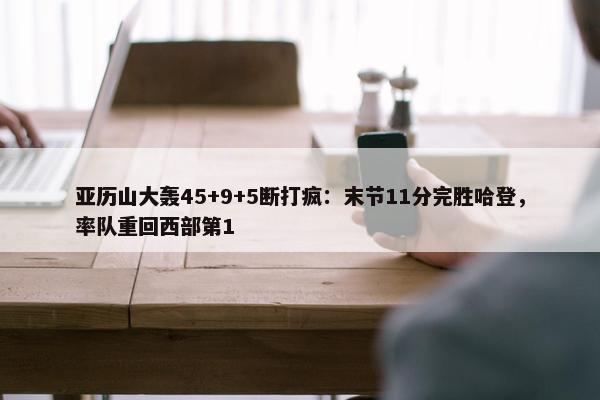 亚历山大轰45+9+5断打疯：末节11分完胜哈登，率队重回西部第1