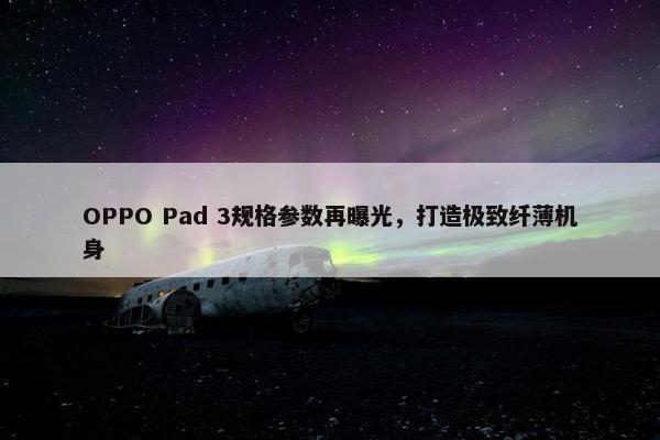 OPPO Pad 3规格参数再曝光，打造极致纤薄机身