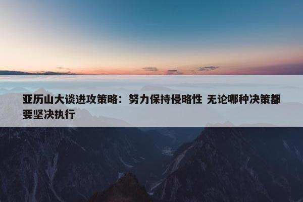 亚历山大谈进攻策略：努力保持侵略性 无论哪种决策都要坚决执行