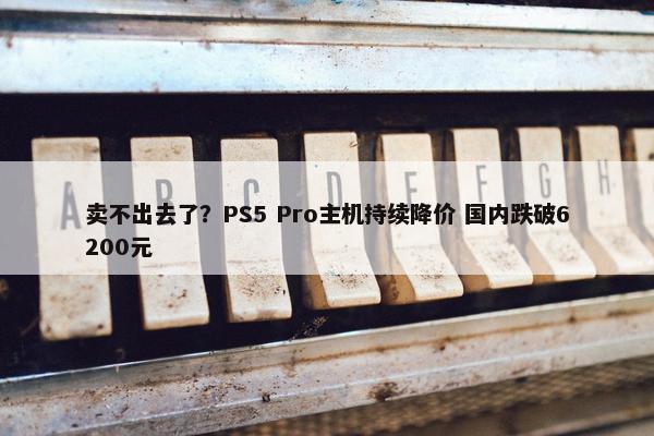 卖不出去了？PS5 Pro主机持续降价 国内跌破6200元