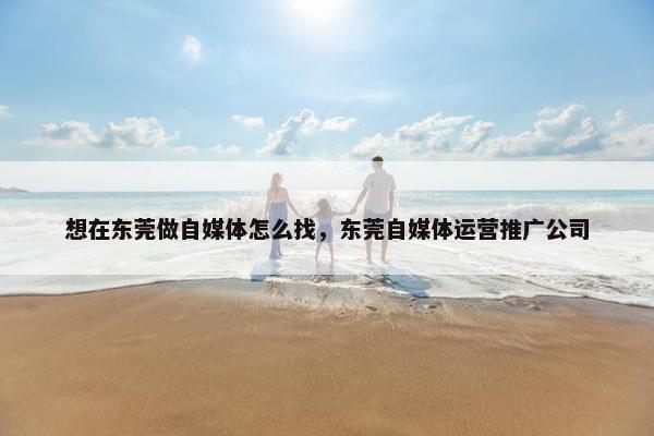 想在东莞做自媒体怎么找，东莞自媒体运营推广公司