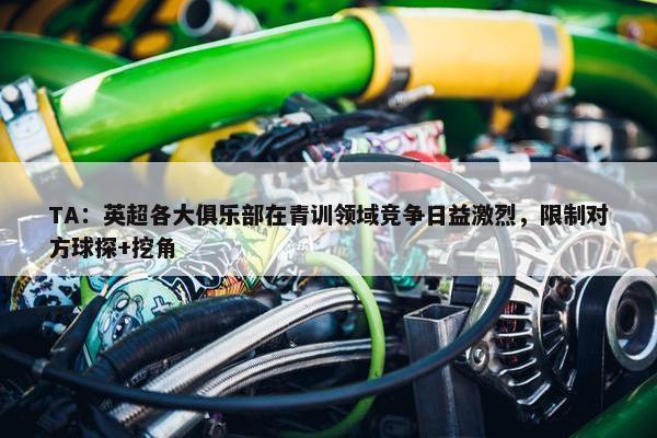 TA：英超各大俱乐部在青训领域竞争日益激烈，限制对方球探+挖角