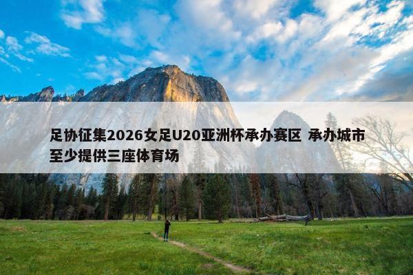 足协征集2026女足U20亚洲杯承办赛区 承办城市至少提供三座体育场