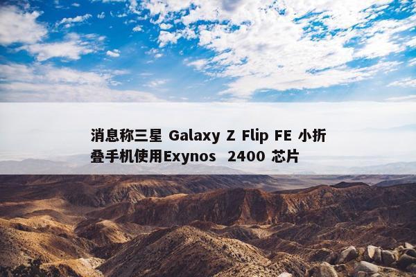 消息称三星 Galaxy Z Flip FE 小折叠手机使用Exynos  2400 芯片