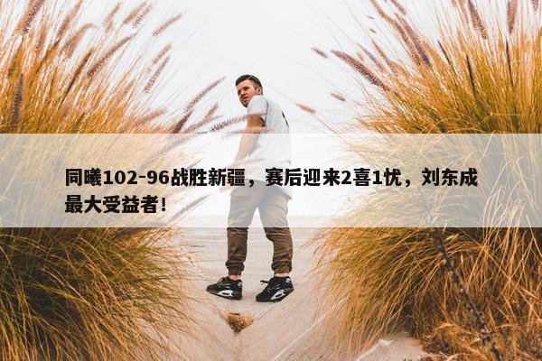 同曦102-96战胜新疆，赛后迎来2喜1忧，刘东成最大受益者！