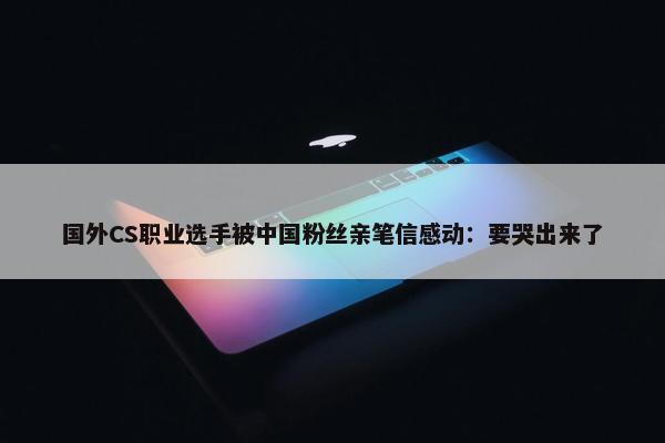 国外CS职业选手被中国粉丝亲笔信感动：要哭出来了