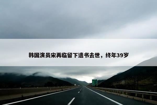 韩国演员宋再临留下遗书去世，终年39岁