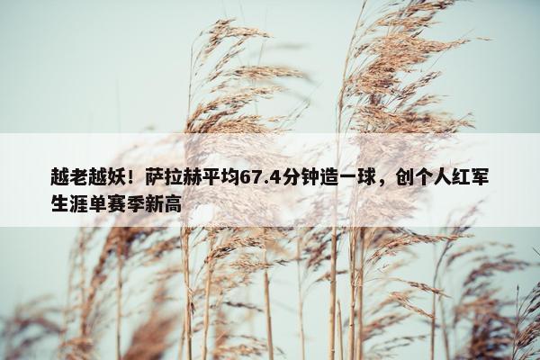 越老越妖！萨拉赫平均67.4分钟造一球，创个人红军生涯单赛季新高