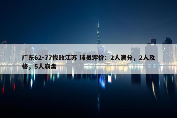 广东62-77惨败江苏 球员评价：2人满分，2人及格，5人崩盘