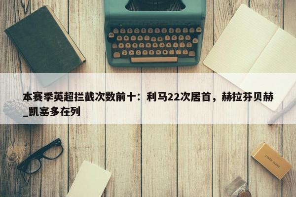 本赛季英超拦截次数前十：利马22次居首，赫拉芬贝赫_凯塞多在列