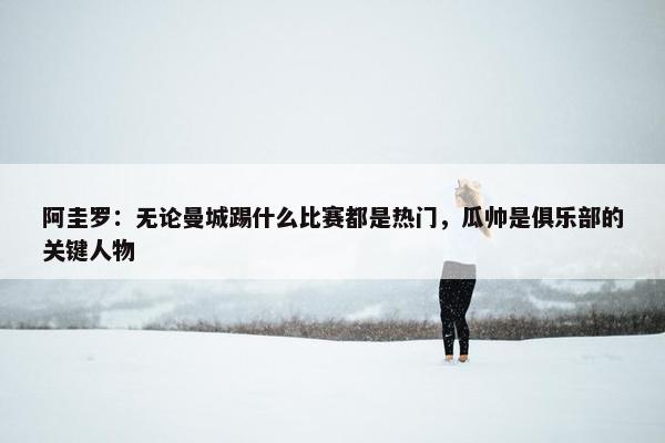 阿圭罗：无论曼城踢什么比赛都是热门，瓜帅是俱乐部的关键人物