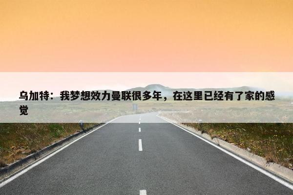 乌加特：我梦想效力曼联很多年，在这里已经有了家的感觉