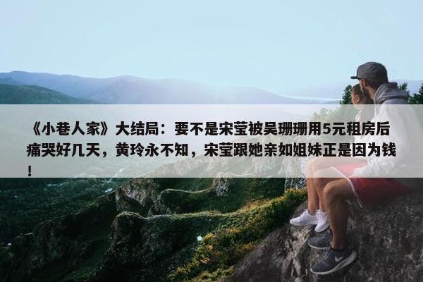 《小巷人家》大结局：要不是宋莹被吴珊珊用5元租房后痛哭好几天，黄玲永不知，宋莹跟她亲如姐妹正是因为钱！