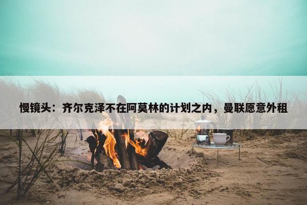 慢镜头：齐尔克泽不在阿莫林的计划之内，曼联愿意外租