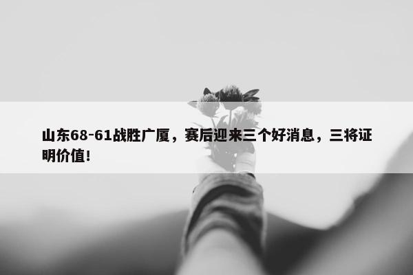 山东68-61战胜广厦，赛后迎来三个好消息，三将证明价值！