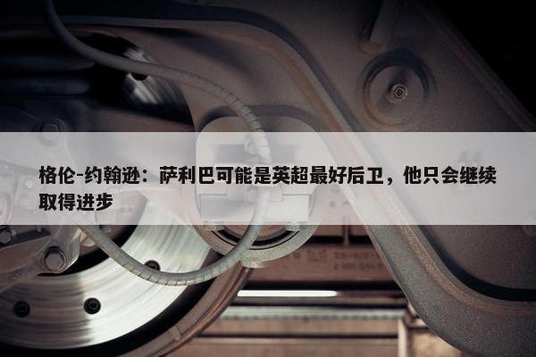 格伦-约翰逊：萨利巴可能是英超最好后卫，他只会继续取得进步