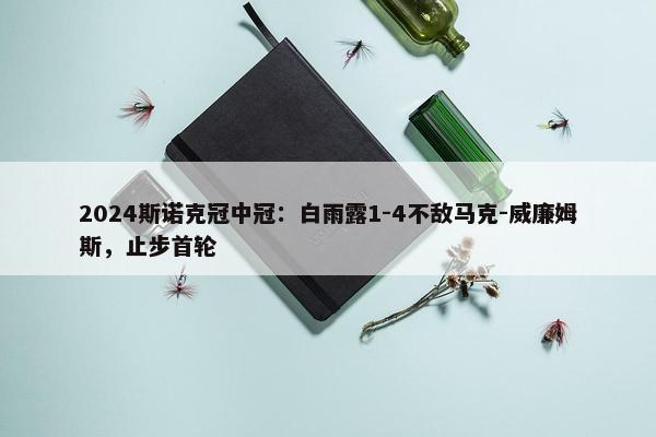 2024斯诺克冠中冠：白雨露1-4不敌马克-威廉姆斯，止步首轮