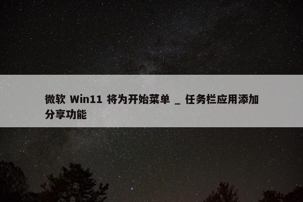 微软 Win11 将为开始菜单 _ 任务栏应用添加分享功能