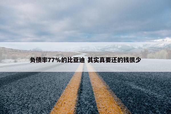 负债率77%的比亚迪 其实真要还的钱很少