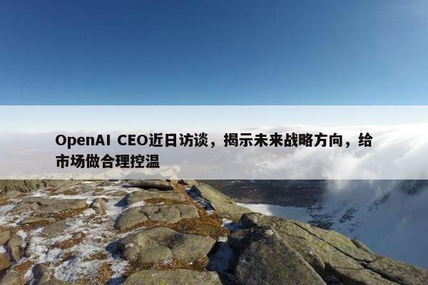 OpenAI CEO近日访谈，揭示未来战略方向，给市场做合理控温