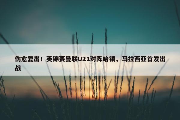 伤愈复出！英锦赛曼联U21对阵哈镇，马拉西亚首发出战