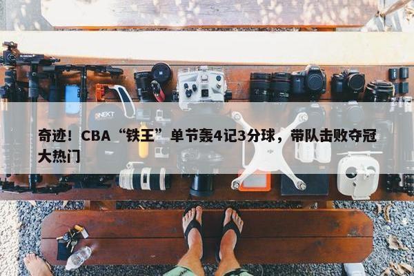 奇迹！CBA“铁王”单节轰4记3分球，带队击败夺冠大热门