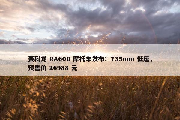 赛科龙 RA600 摩托车发布：735mm 低座，预售价 26988 元