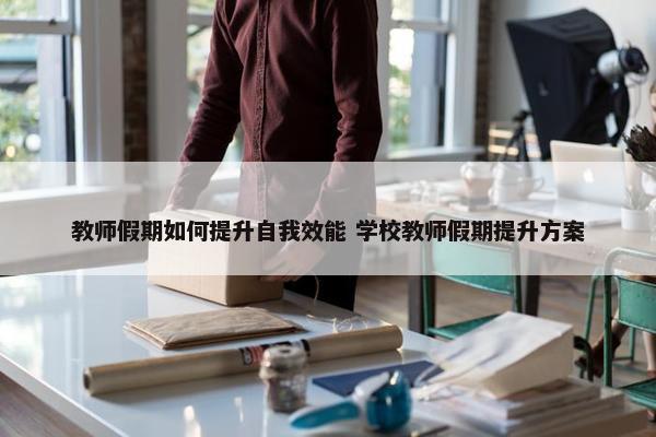 教师假期如何提升自我效能 学校教师假期提升方案