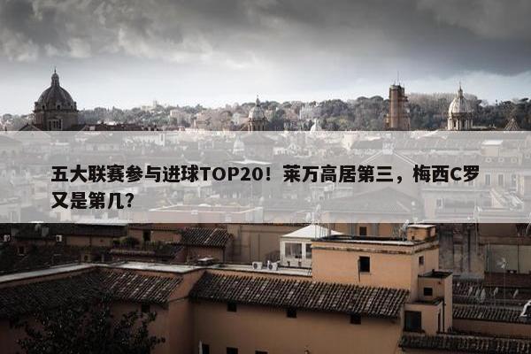 五大联赛参与进球TOP20！莱万高居第三，梅西C罗又是第几？