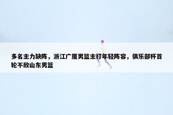 多名主力缺阵，浙江广厦男篮主打年轻阵容，俱乐部杯首轮不敌山东男篮