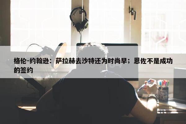 格伦-约翰逊：萨拉赫去沙特还为时尚早；恩佐不是成功的签约