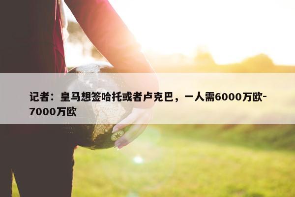 记者：皇马想签哈托或者卢克巴，一人需6000万欧-7000万欧