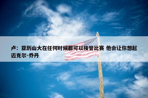 卢：亚历山大在任何时候都可以接管比赛 他会让你想起迈克尔-乔丹