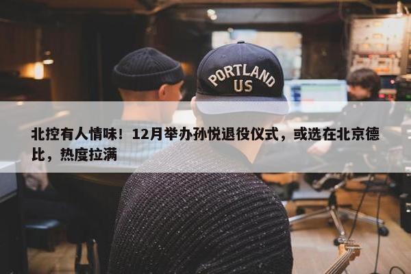 北控有人情味！12月举办孙悦退役仪式，或选在北京德比，热度拉满