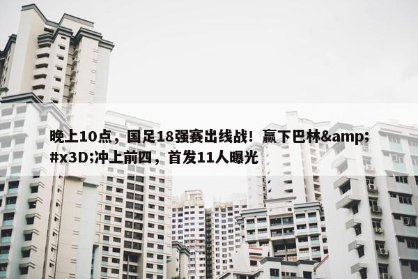 晚上10点，国足18强赛出线战！赢下巴林&#x3D;冲上前四，首发11人曝光