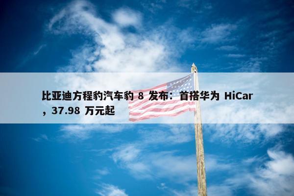 比亚迪方程豹汽车豹 8 发布：首搭华为 HiCar，37.98 万元起