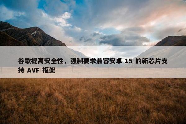 谷歌提高安全性，强制要求兼容安卓 15 的新芯片支持 AVF 框架