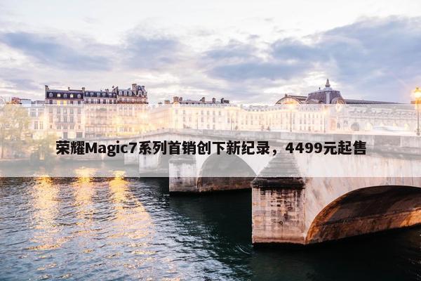 荣耀Magic7系列首销创下新纪录，4499元起售