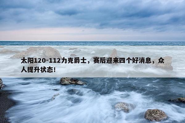 太阳120-112力克爵士，赛后迎来四个好消息，众人提升状态！