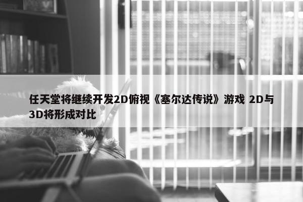 任天堂将继续开发2D俯视《塞尔达传说》游戏 2D与3D将形成对比