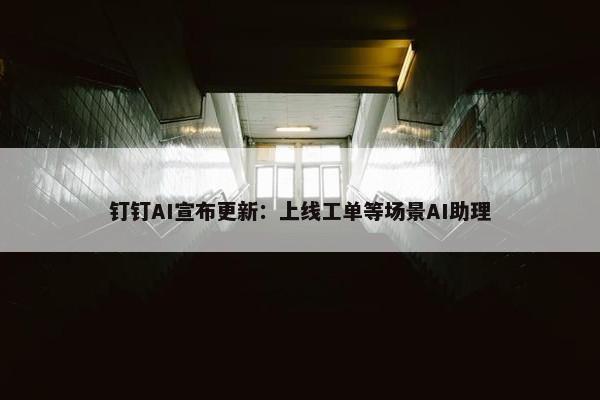 钉钉AI宣布更新：上线工单等场景AI助理