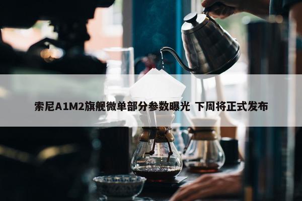 索尼A1M2旗舰微单部分参数曝光 下周将正式发布