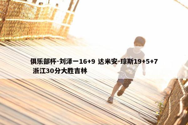 俱乐部杯-刘泽一16+9 达米安-琼斯19+5+7 浙江30分大胜吉林