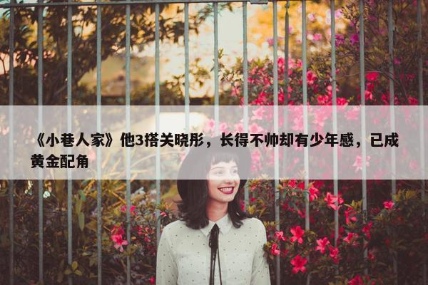 《小巷人家》他3搭关晓彤，长得不帅却有少年感，已成黄金配角