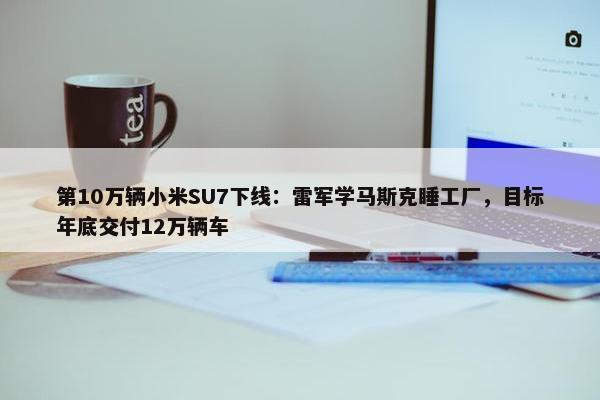 第10万辆小米SU7下线：雷军学马斯克睡工厂，目标年底交付12万辆车